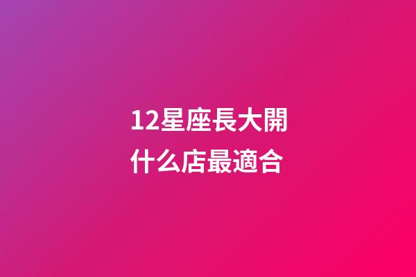 12星座長大開什么店最適合-第1張-星座運勢-玄機派