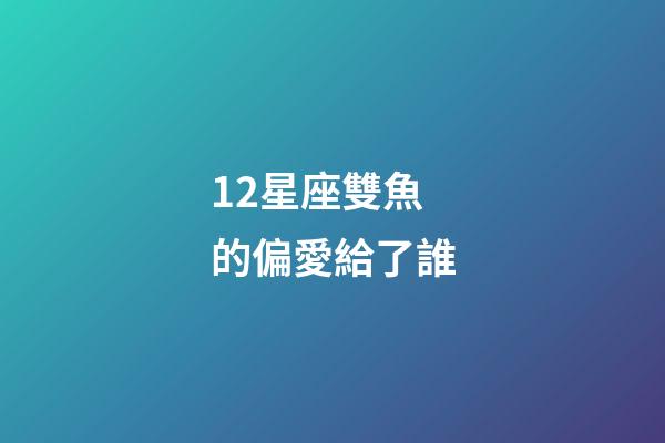 12星座雙魚的偏愛給了誰-第1張-星座運勢-玄機派