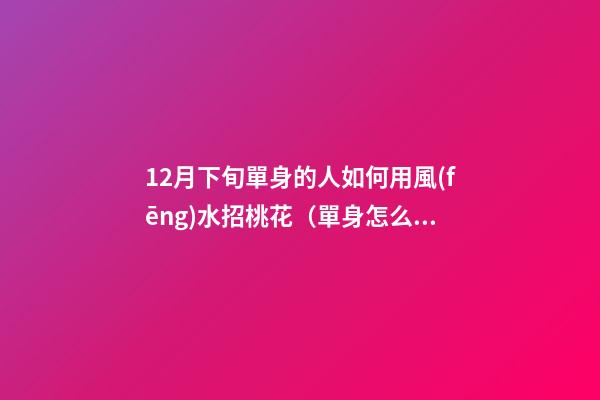 12月下旬單身的人如何用風(fēng)水招桃花（單身怎么招桃花運）