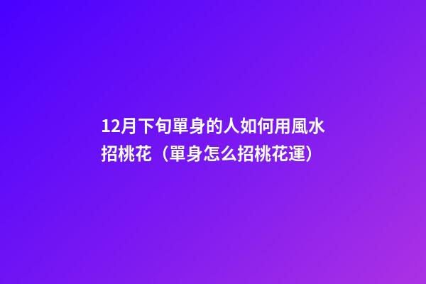 12月下旬單身的人如何用風水招桃花（單身怎么招桃花運）
