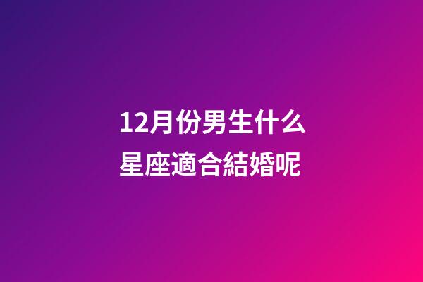 12月份男生什么星座適合結婚呢-第1張-星座運勢-玄機派