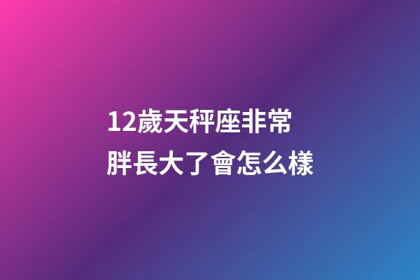 12歲天秤座非常胖長大了會怎么樣-第1張-星座運勢-玄機派