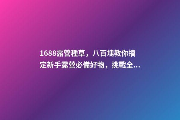 1688露營種草，八百塊教你搞定新手露營必備好物，挑戰全網最低價格，附八家店鋪名稱，記得點贊收藏哦！-第1張-店鋪起名-玄機派