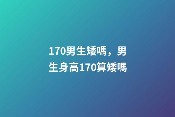 170男生矮嗎，男生身高170算矮嗎-第1張-觀點-玄機派