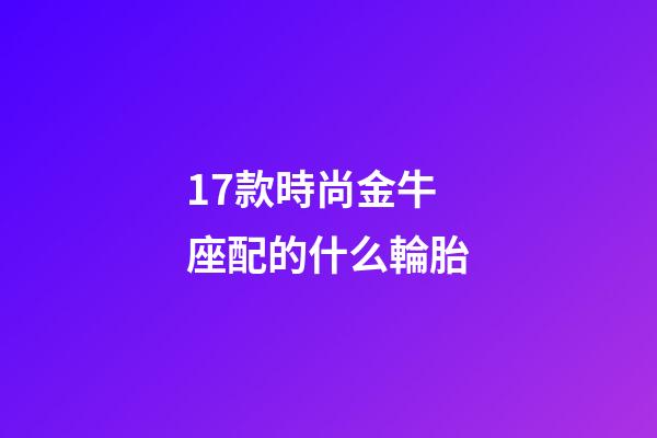 17款時尚金牛座配的什么輪胎-第1張-星座運勢-玄機派