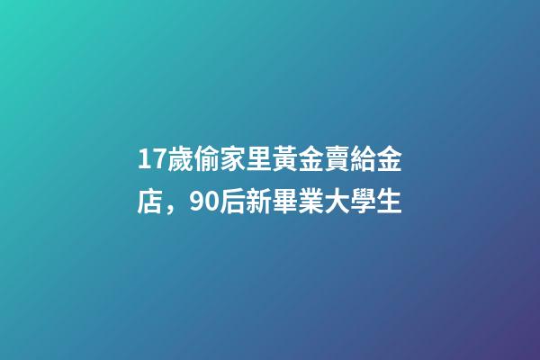 17歲偷家里黃金賣給金店，90后新畢業大學生-第1張-觀點-玄機派