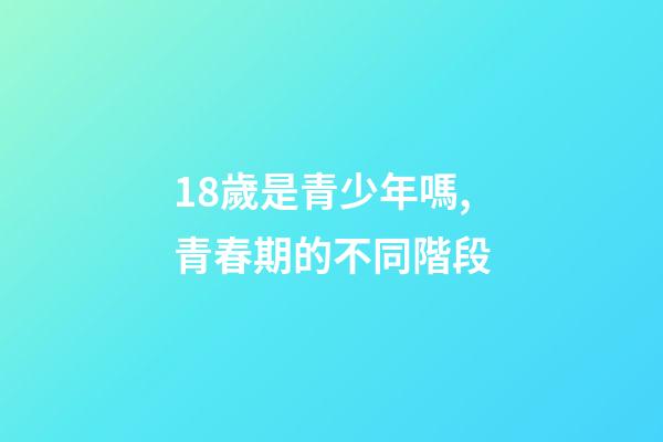18歲是青少年嗎,青春期的不同階段-第1張-觀點-玄機派