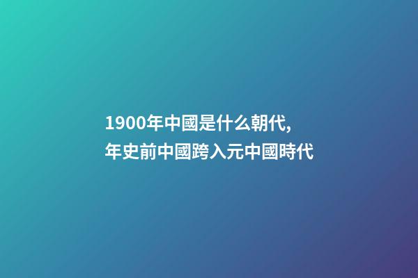 1900年中國是什么朝代,年史前中國跨入元中國時代-第1張-觀點-玄機派
