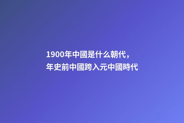 1900年中國是什么朝代，年史前中國跨入元中國時代-第1張-觀點-玄機派