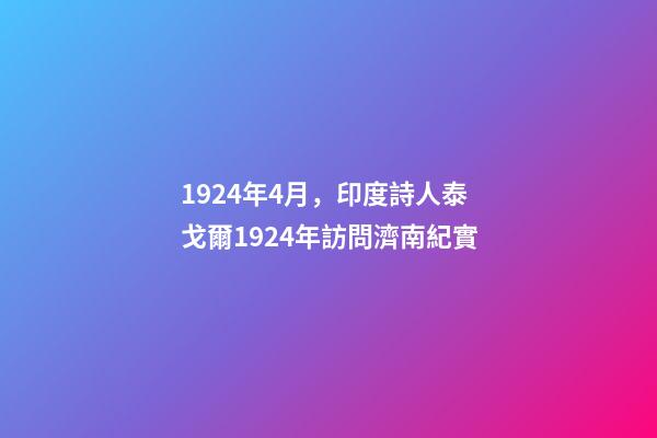 1924年4月，印度詩人泰戈爾1924年訪問濟南紀實-第1張-觀點-玄機派