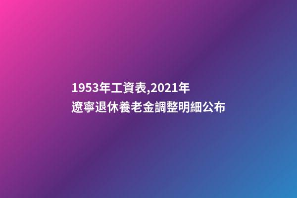 1953年工資表,2021年遼寧退休養老金調整明細公布-第1張-觀點-玄機派