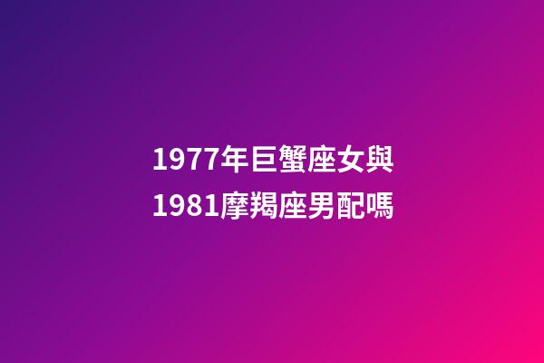 1977年巨蟹座女與1981摩羯座男配嗎-第1張-星座運勢-玄機派