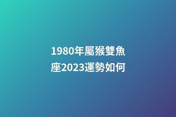 1980年屬猴雙魚座2023運勢如何-第1張-星座運勢-玄機派