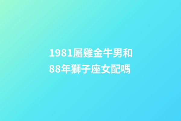 1981屬雞金牛男和88年獅子座女配嗎-第1張-星座運勢-玄機派