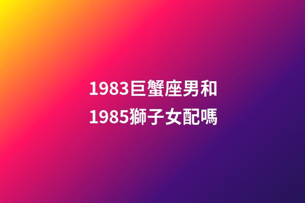 1983巨蟹座男和1985獅子女配嗎-第1張-星座運勢-玄機派