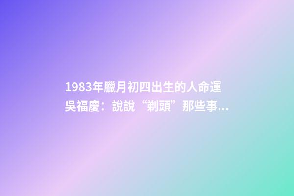 1983年臘月初四出生的人命運(40年40人(24)吳福慶：說說“剃頭”那些事兒)-第1張-觀點-玄機派