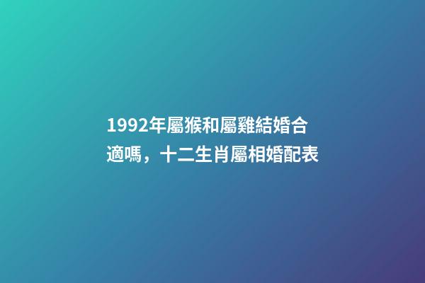1992年屬猴和屬雞結婚合適嗎，十二生肖屬相婚配表(含具體年份)