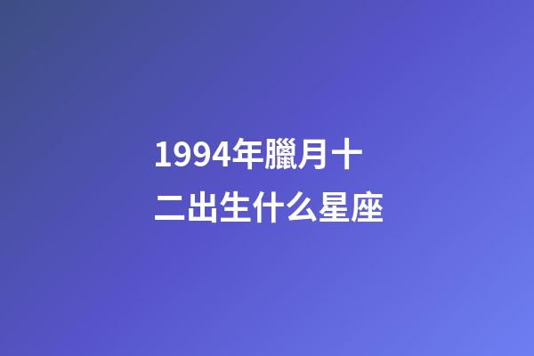 1994年臘月十二出生什么星座-第1張-星座運勢-玄機派