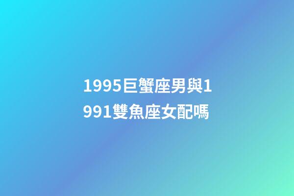 1995巨蟹座男與1991雙魚座女配嗎-第1張-星座運勢-玄機派