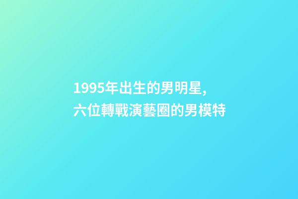 1995年出生的男明星,六位轉戰演藝圈的男模特-第1張-觀點-玄機派