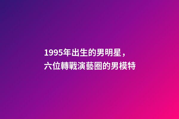 1995年出生的男明星，六位轉戰演藝圈的男模特-第1張-觀點-玄機派