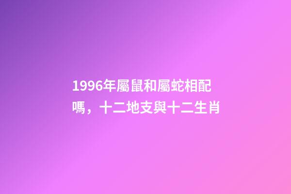 1996年屬鼠和屬蛇相配嗎，十二地支與十二生肖-第1張-觀點-玄機派