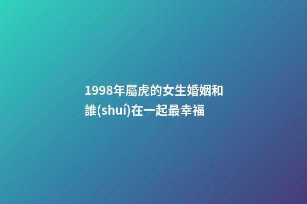 1998年屬虎的女生婚姻和誰(shuí)在一起最幸福
