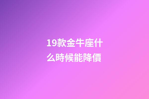 19款金牛座什么時候能降價-第1張-星座運勢-玄機派