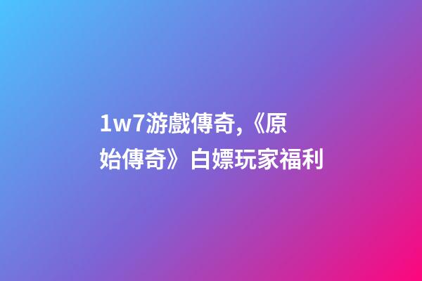 1w7游戲傳奇,《原始傳奇》白嫖玩家福利-第1張-觀點-玄機派