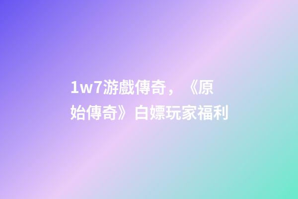 1w7游戲傳奇，《原始傳奇》白嫖玩家福利-第1張-觀點-玄機派