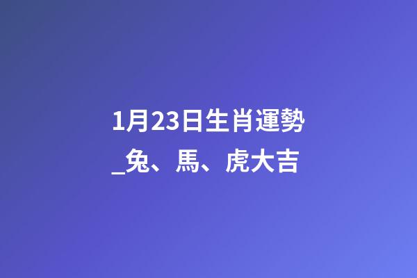 1月23日生肖運勢_兔、馬、虎大吉-第1張-觀點-玄機派