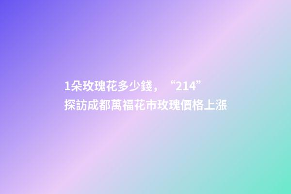 1朵玫瑰花多少錢，“214”探訪成都萬福花市玫瑰價格上漲-第1張-觀點-玄機派