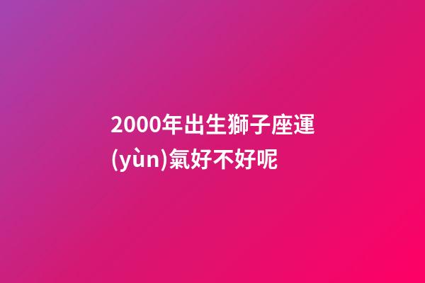 2000年出生獅子座運(yùn)氣好不好呢