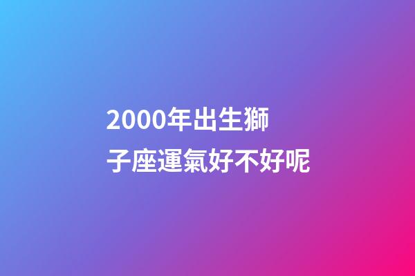 2000年出生獅子座運氣好不好呢