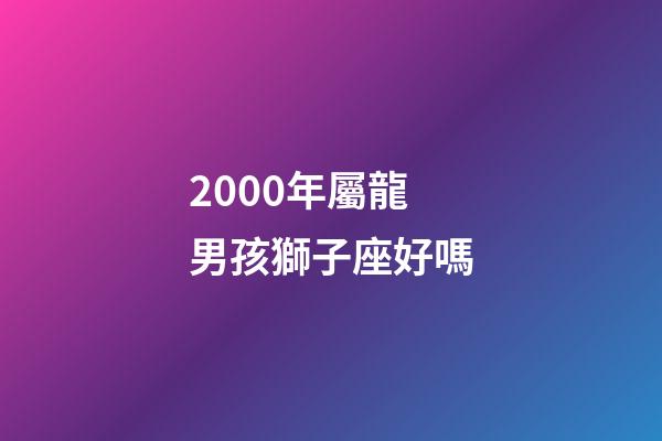 2000年屬龍男孩獅子座好嗎-第1張-星座運(yùn)勢(shì)-玄機(jī)派
