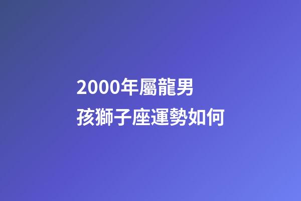 2000年屬龍男孩獅子座運勢如何-第1張-星座運勢-玄機派