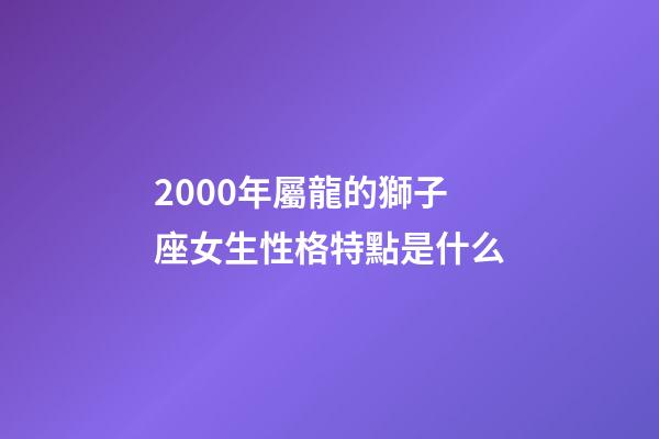 2000年屬龍的獅子座女生性格特點是什么-第1張-星座運勢-玄機派