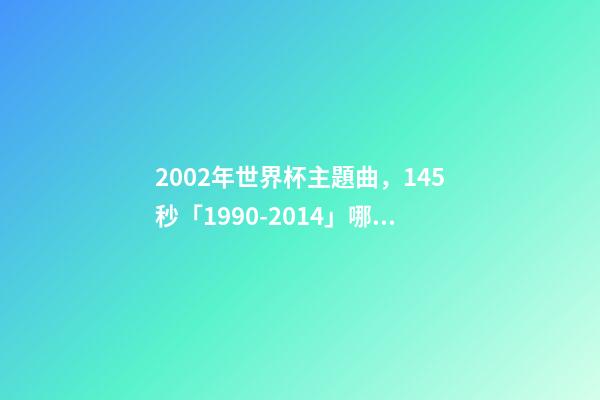 2002年世界杯主題曲，145秒「1990-2014」哪一首世界杯主題曲最讓你記憶猶新-第1張-觀點-玄機派