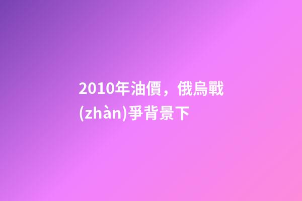 2010年油價，俄烏戰(zhàn)爭背景下-第1張-觀點-玄機派