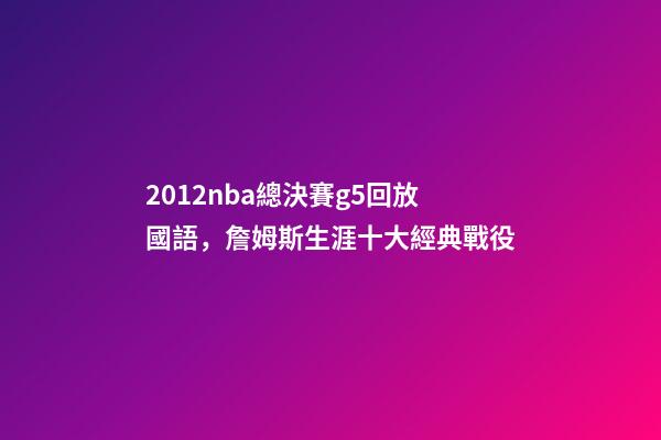 2012nba總決賽g5回放國語，詹姆斯生涯十大經典戰役-第1張-觀點-玄機派