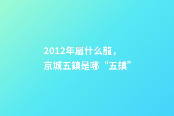 2012年屬什么龍(金木水火土)，京城五鎮是哪“五鎮”-第1張-觀點-玄機派