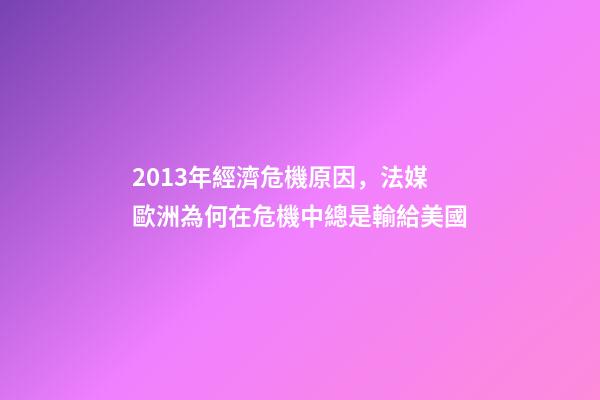 2013年經濟危機原因，法媒歐洲為何在危機中總是輸給美國-第1張-觀點-玄機派