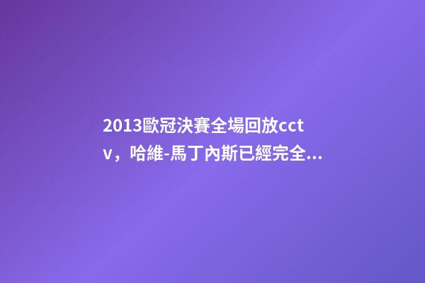 2013歐冠決賽全場回放cctv，哈維-馬丁內斯已經完全忘記2013年歐冠決賽的場景了-第1張-觀點-玄機派