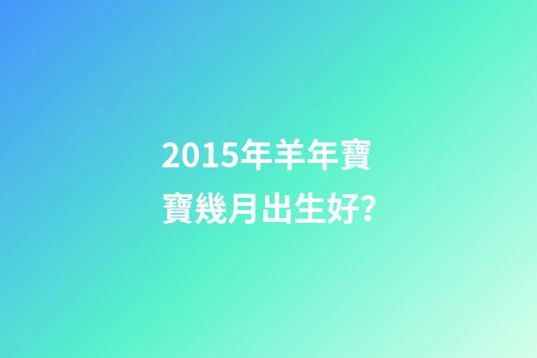 2015年羊年寶寶幾月出生好？-第1張-觀點-玄機派