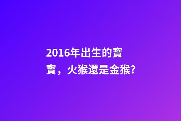 2016年出生的寶寶，火猴還是金猴？-第1張-觀點-玄機派