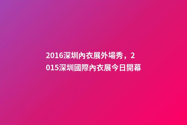2016深圳內衣展外場秀，2015深圳國際內衣展今日開幕-第1張-觀點-玄機派