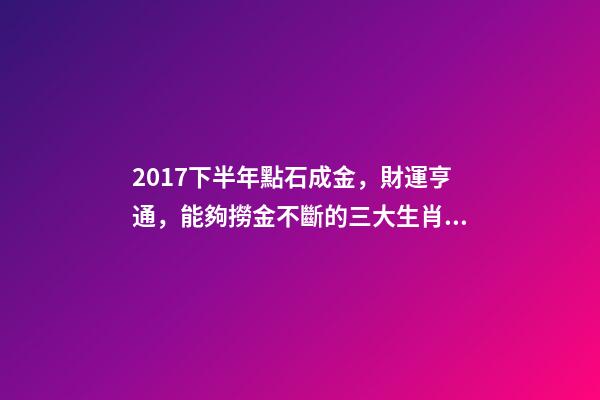 2017下半年點石成金，財運亨通，能夠撈金不斷的三大生肖!-第1張-觀點-玄機派