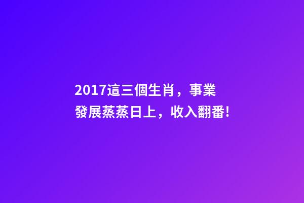2017這三個生肖，事業發展蒸蒸日上，收入翻番!-第1張-觀點-玄機派