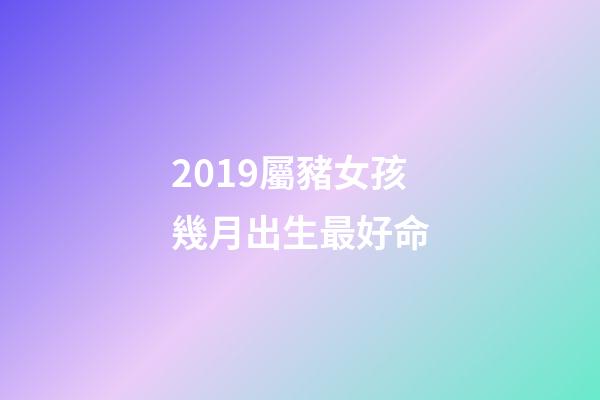 2019屬豬女孩幾月出生最好命(都說今年豬寶寶有福氣，如果還滿足四個條件，那就是福上加福)-第1張-觀點-玄機派