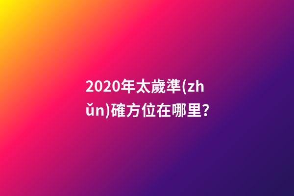 2020年太歲準(zhǔn)確方位在哪里？-第1張-觀點(diǎn)-玄機(jī)派
